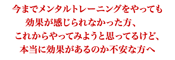 今までメンタルトレーニングをやっても 効果が感じられなかった方、 　 これからやってみようと思ってるけど、 本当に効果があるのか不安な方へ