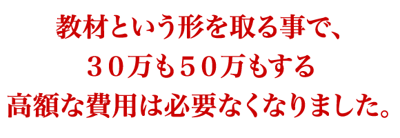 教材という形を取る事で、 　３０万も５０万もする高額な費用は必要なくなりました。