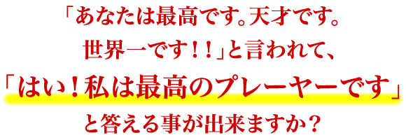 「あなたは最高です。天才です。世界一です！！」と言われて、 「はい！私は最高のプレーヤーです」と答える事が出来ますか？
