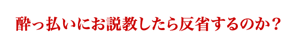 酔っ払いにお説教したら反省するのか？