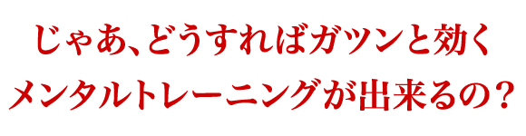じゃあ、どうすればガツンと効くメンタルトレーニングが出来るの？
