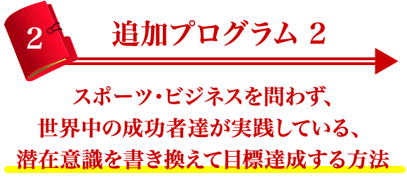 追加プログラム２ スポーツ・ビジネスを問わず、世界中の成功者達が実践している、 潜在意識を書き換えて目標達成する方法